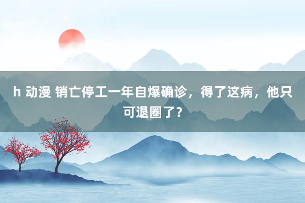 h 动漫 销亡停工一年自爆确诊，得了这病，他只可退圈了？