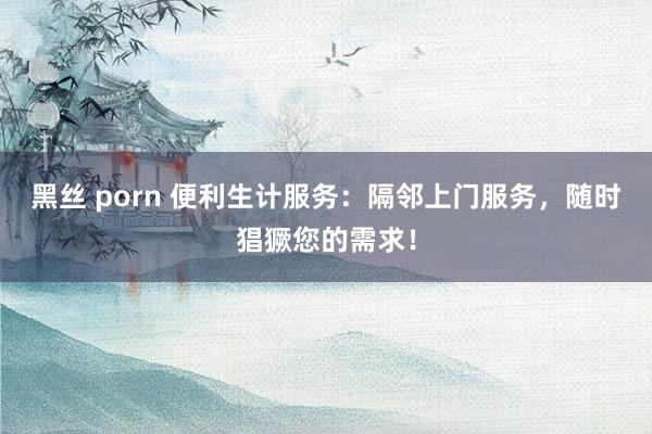 黑丝 porn 便利生计服务：隔邻上门服务，随时猖獗您的需求！