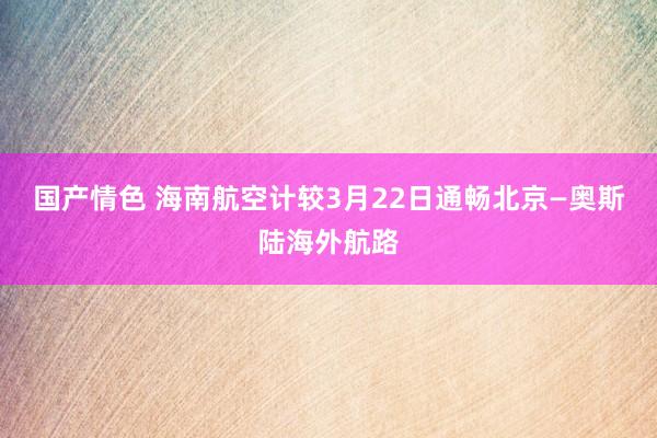 国产情色 海南航空计较3月22日通畅北京—奥斯陆海外航路