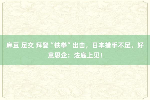 麻豆 足交 拜登“铁拳”出击，日本措手不足，好意思企：法庭上见！