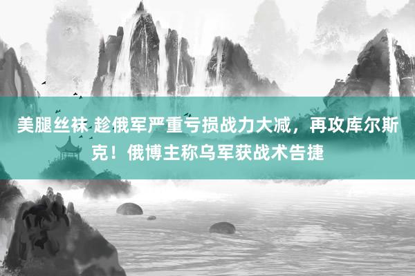 美腿丝袜 趁俄军严重亏损战力大减，再攻库尔斯克！俄博主称乌军获战术告捷