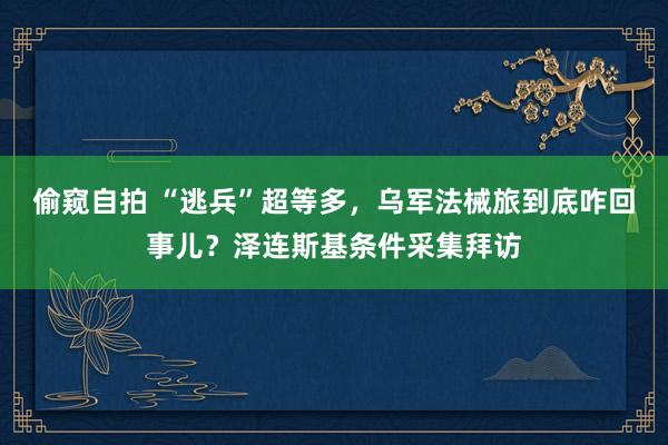 偷窥自拍 “逃兵”超等多，乌军法械旅到底咋回事儿？泽连斯基条件采集拜访