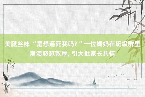 美腿丝袜 “是想逼死我吗? ”一位姆妈在班级群里崩溃怒怼敦厚， 引大批家长共情