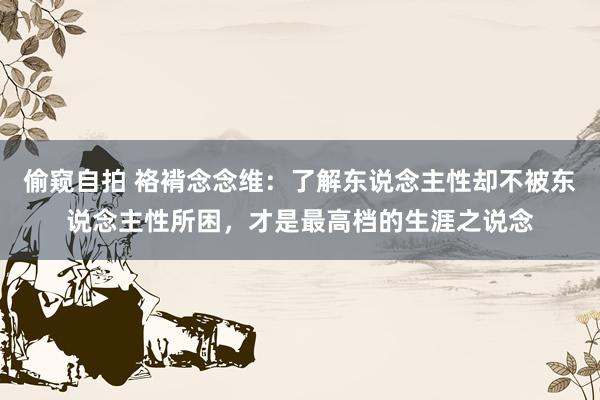 偷窥自拍 袼褙念念维：了解东说念主性却不被东说念主性所困，才是最高档的生涯之说念