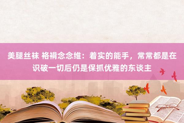 美腿丝袜 袼褙念念维：着实的能手，常常都是在识破一切后仍是保抓优雅的东谈主