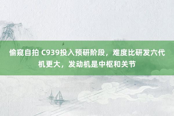 偷窥自拍 C939投入预研阶段，难度比研发六代机更大，发动机是中枢和关节