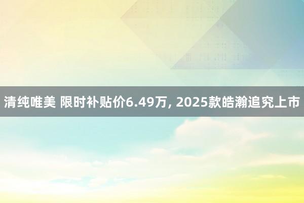 清纯唯美 限时补贴价6.49万， 2025款皓瀚追究上市