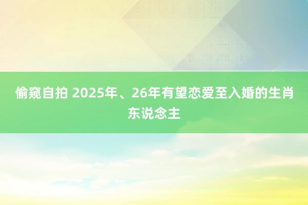 偷窥自拍 2025年、26年有望恋爱至入婚的生肖东说念主