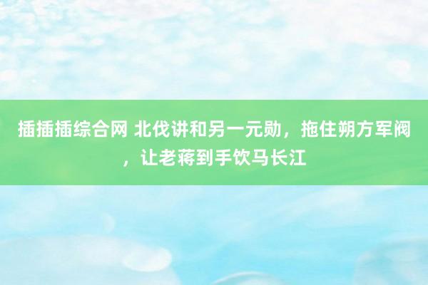 插插插综合网 北伐讲和另一元勋，拖住朔方军阀，让老蒋到手饮马长江