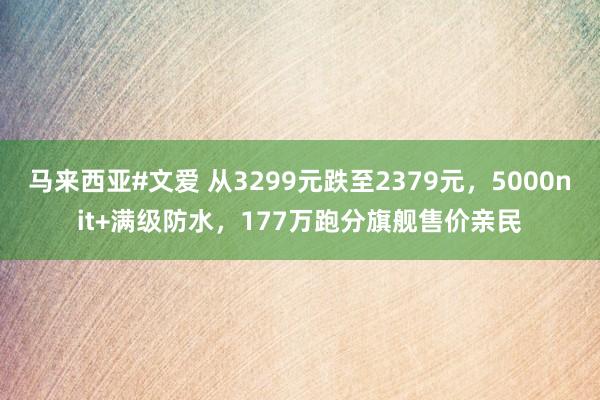 马来西亚#文爱 从3299元跌至2379元，5000nit+满级防水，177万跑分旗舰售价亲民