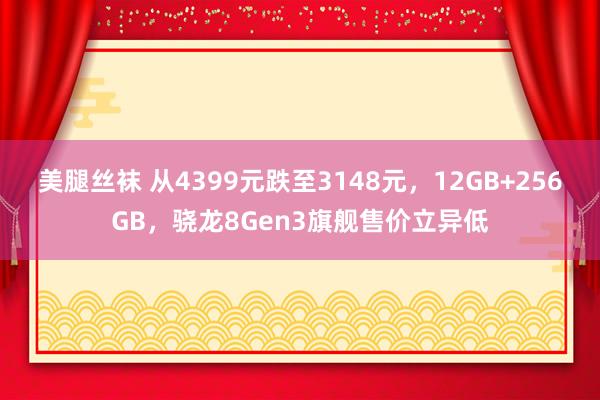 美腿丝袜 从4399元跌至3148元，12GB+256GB，骁龙8Gen3旗舰售价立异低