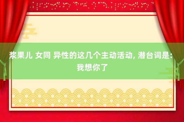 浆果儿 女同 异性的这几个主动活动， 潜台词是: 我想你了