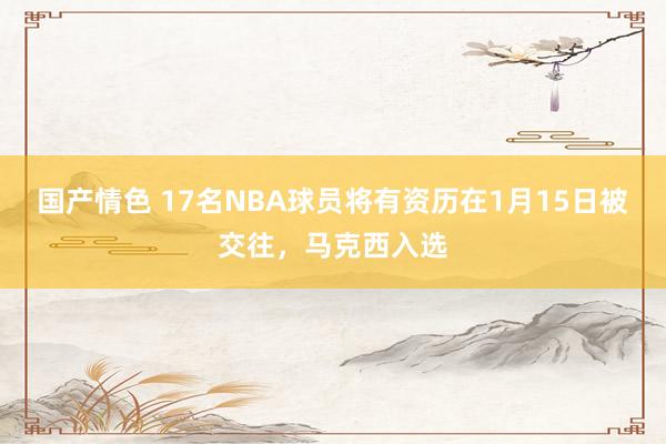 国产情色 17名NBA球员将有资历在1月15日被交往，马克西入选