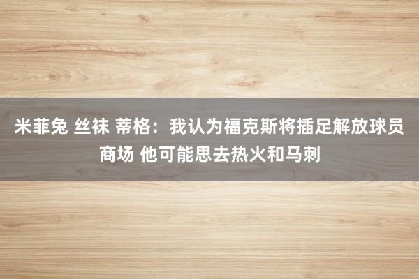 米菲兔 丝袜 蒂格：我认为福克斯将插足解放球员商场 他可能思去热火和马刺