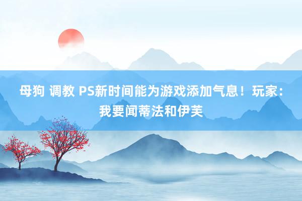 母狗 调教 PS新时间能为游戏添加气息！玩家：我要闻蒂法和伊芙