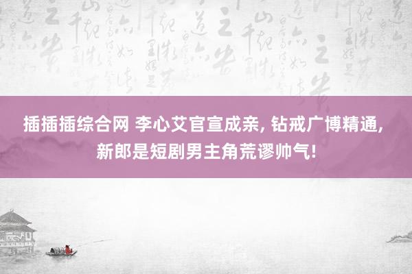 插插插综合网 李心艾官宣成亲， 钻戒广博精通， 新郎是短剧男主角荒谬帅气!