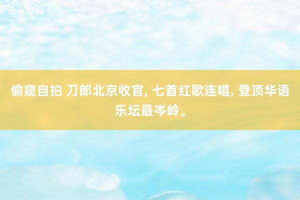 偷窥自拍 刀郎北京收官， 七首红歌连唱， 登顶华语乐坛最岑岭。