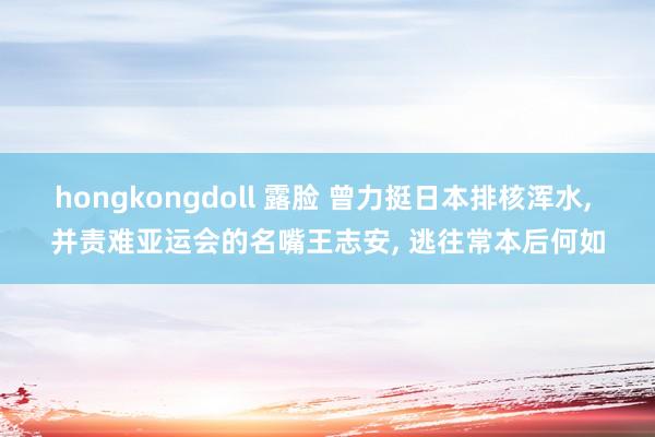 hongkongdoll 露脸 曾力挺日本排核浑水， 并责难亚运会的名嘴王志安， 逃往常本后何如