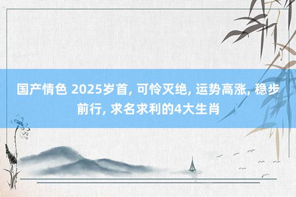 国产情色 2025岁首， 可怜灭绝， 运势高涨， 稳步前行， 求名求利的4大生肖