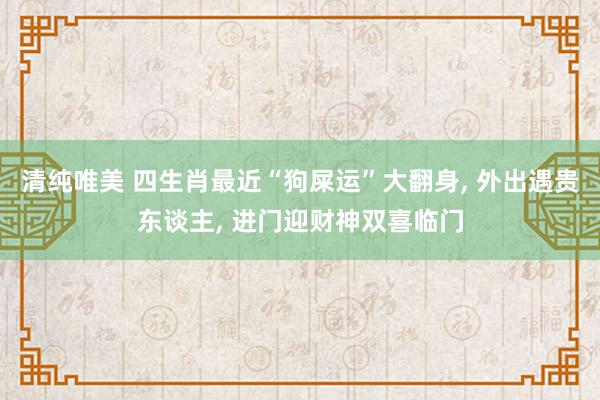 清纯唯美 四生肖最近“狗屎运”大翻身， 外出遇贵东谈主， 进门迎财神双喜临门