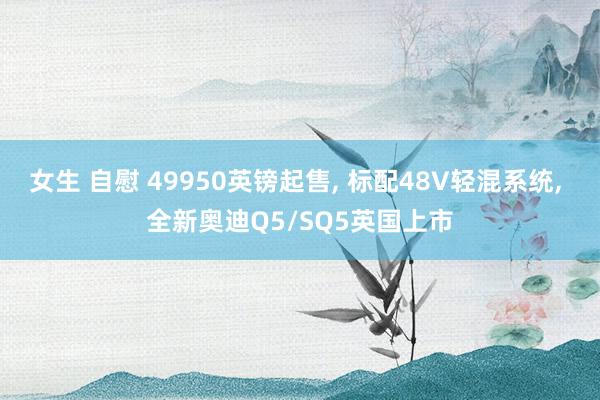 女生 自慰 49950英镑起售， 标配48V轻混系统， 全新奥迪Q5/SQ5英国上市