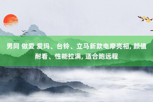 男同 做爱 爱玛、台铃、立马新款电摩亮相， 颜值耐看、性能拉满， 适合跑远程