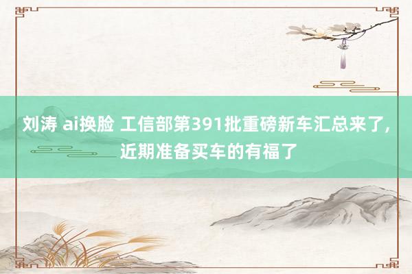 刘涛 ai换脸 工信部第391批重磅新车汇总来了， 近期准备买车的有福了