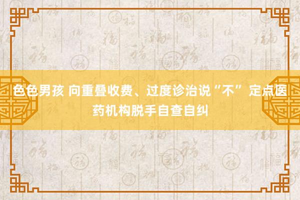 色色男孩 向重叠收费、过度诊治说“不” 定点医药机构脱手自查自纠