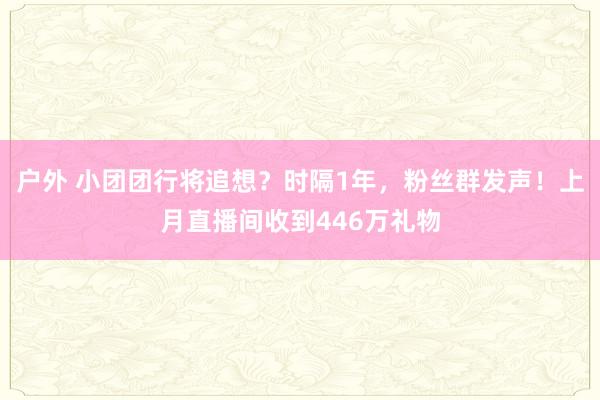 户外 小团团行将追想？时隔1年，粉丝群发声！上月直播间收到446万礼物