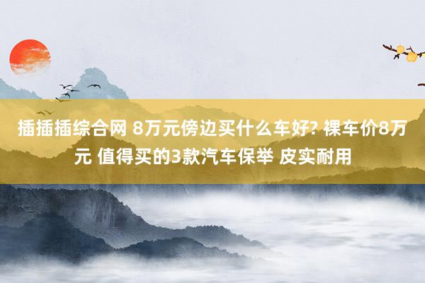 插插插综合网 8万元傍边买什么车好? 裸车价8万元 值得买的3款汽车保举 皮实耐用