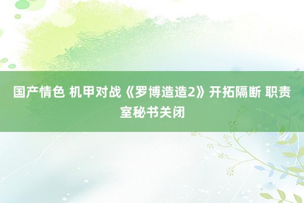 国产情色 机甲对战《罗博造造2》开拓隔断 职责室秘书关闭