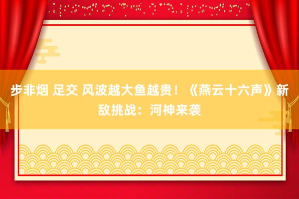 步非烟 足交 风波越大鱼越贵！《燕云十六声》新敌挑战：河神来袭