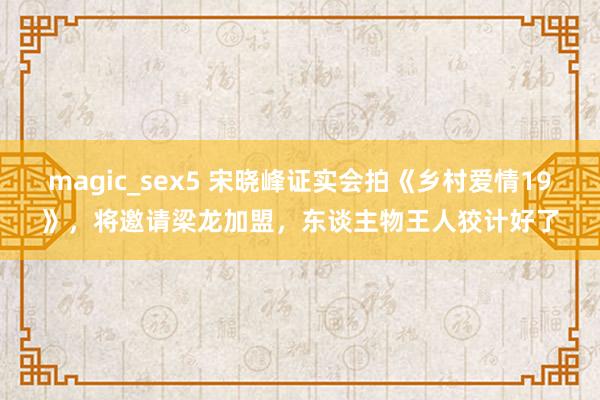 magic_sex5 宋晓峰证实会拍《乡村爱情19》，将邀请梁龙加盟，东谈主物王人狡计好了