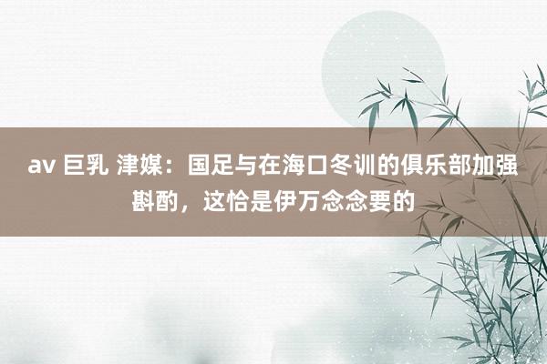 av 巨乳 津媒：国足与在海口冬训的俱乐部加强斟酌，这恰是伊万念念要的