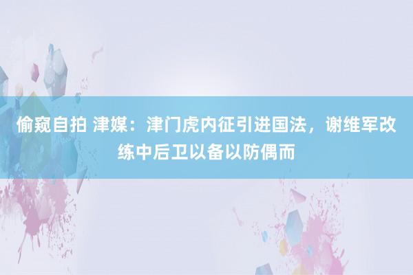 偷窥自拍 津媒：津门虎内征引进国法，谢维军改练中后卫以备以防偶而