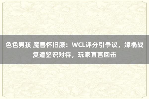 色色男孩 魔兽怀旧服：WCL评分引争议，嫁祸战复遭鉴识对待，玩家直言回击