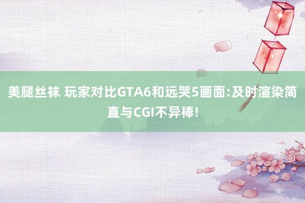 美腿丝袜 玩家对比GTA6和远哭5画面:及时渲染简直与CGI不异棒!