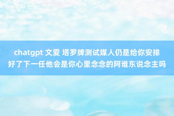 chatgpt 文爱 塔罗牌测试媒人仍是给你安排好了下一任他会是你心里念念的阿谁东说念主吗