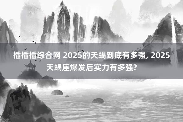 插插插综合网 2025的天蝎到底有多强， 2025天蝎座爆发后实力有多强?