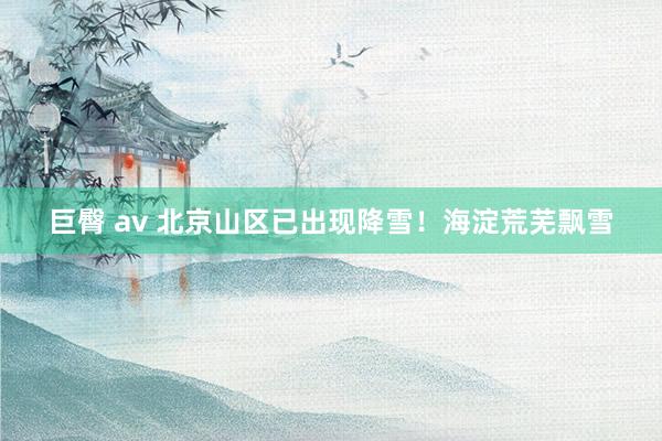 巨臀 av 北京山区已出现降雪！海淀荒芜飘雪