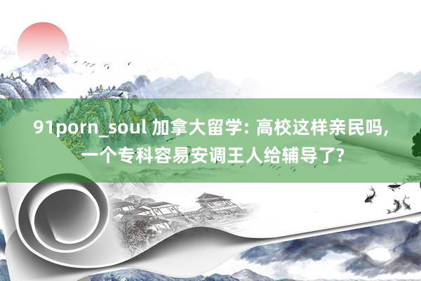 91porn_soul 加拿大留学: 高校这样亲民吗， 一个专科容易安调王人给辅导了?