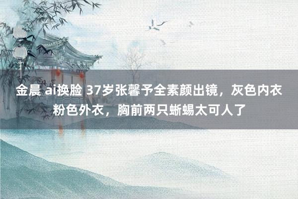 金晨 ai换脸 37岁张馨予全素颜出镜，灰色内衣粉色外衣，胸前两只蜥蜴太可人了