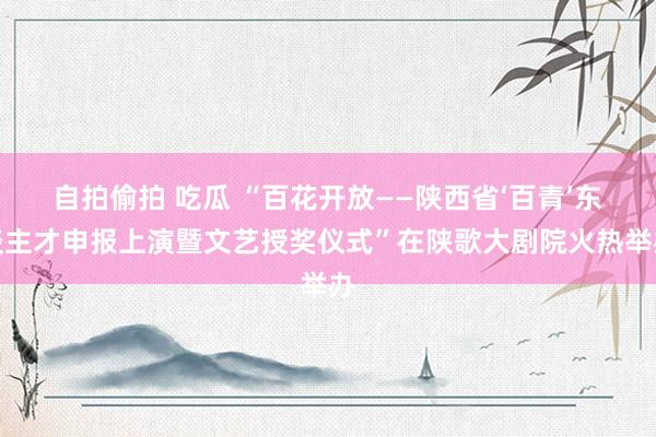 自拍偷拍 吃瓜 “百花开放——陕西省‘百青’东谈主才申报上演暨文艺授奖仪式”在陕歌大剧院火热举办