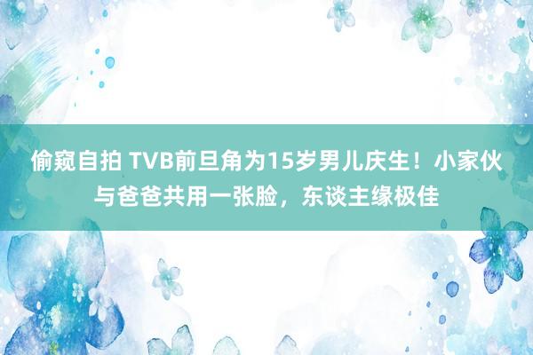 偷窥自拍 TVB前旦角为15岁男儿庆生！小家伙与爸爸共用一张脸，东谈主缘极佳