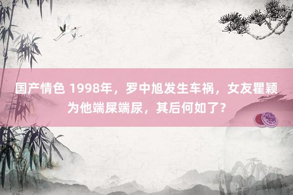 国产情色 1998年，罗中旭发生车祸，女友瞿颖为他端屎端尿，其后何如了？