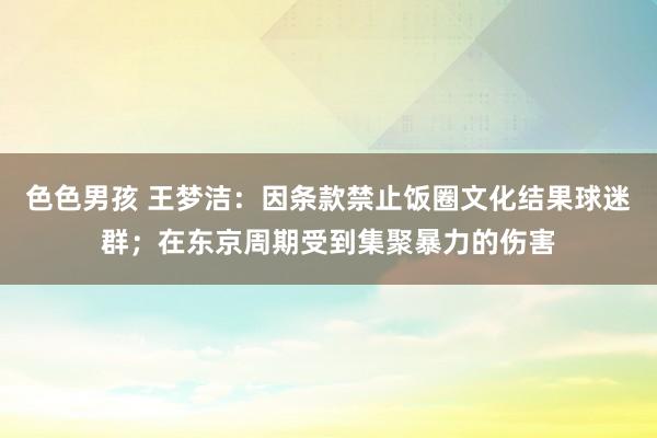 色色男孩 王梦洁：因条款禁止饭圈文化结果球迷群；在东京周期受到集聚暴力的伤害