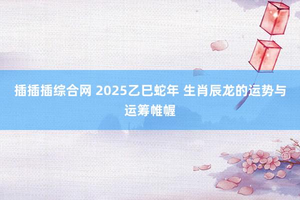 插插插综合网 2025乙巳蛇年 生肖辰龙的运势与运筹帷幄