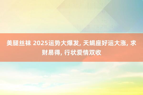 美腿丝袜 2025运势大爆发， 天蝎座好运大涨， 求财易得， 行状爱情双收