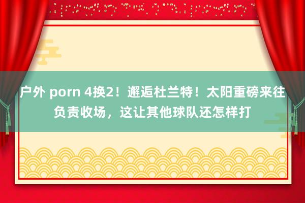 户外 porn 4换2！邂逅杜兰特！太阳重磅来往负责收场，这让其他球队还怎样打