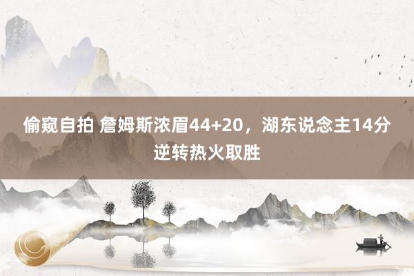 偷窥自拍 詹姆斯浓眉44+20，湖东说念主14分逆转热火取胜